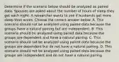 Determine if the scenario below should be analyzed as paired data. Spouses are asked about the number of hours of sleep they get each night. A researcher wants to see if husbands get more sleep than wives. Choose the correct answer below. A. This scenario should not be analyzed using paired data because the groups have a natural pairing but are independent. B. This scenario should be analyzed using paired data because the groups are dependent and have a natural pairing. C. This scenario should not be analyzed using paired data because the groups are dependent but do not have a natural pairing. D. This scenario should not be analyzed using paired data because the groups are independent and do not have a natural pairing