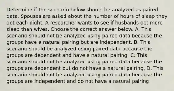 Determine if the scenario below should be analyzed as paired data. Spouses are asked about the number of hours of sleep they get each night. A researcher wants to see if husbands get more sleep than wives. Choose the correct answer below. A. This scenario should not be analyzed using paired data because the groups have a natural pairing but are independent. B. This scenario should be analyzed using paired data because the groups are dependent and have a natural pairing. C. This scenario should not be analyzed using paired data because the groups are dependent but do not have a natural pairing. D. This scenario should not be analyzed using paired data because the groups are independent and do not have a natural pairing