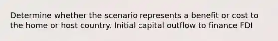 Determine whether the scenario represents a benefit or cost to the home or host country. Initial capital outflow to finance FDI