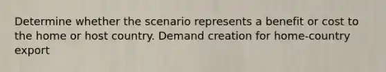 Determine whether the scenario represents a benefit or cost to the home or host country. Demand creation for home-country export