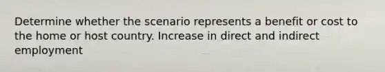 Determine whether the scenario represents a benefit or cost to the home or host country. Increase in direct and indirect employment