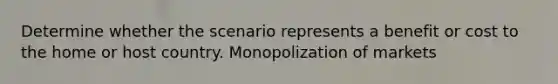 Determine whether the scenario represents a benefit or cost to the home or host country. Monopolization of markets