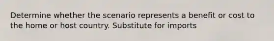 Determine whether the scenario represents a benefit or cost to the home or host country. Substitute for imports