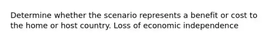 Determine whether the scenario represents a benefit or cost to the home or host country. Loss of economic independence