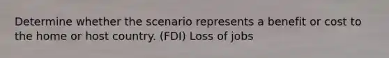 Determine whether the scenario represents a benefit or cost to the home or host country. (FDI) Loss of jobs