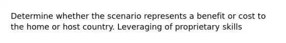Determine whether the scenario represents a benefit or cost to the home or host country. Leveraging of proprietary skills