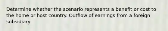 Determine whether the scenario represents a benefit or cost to the home or host country. Outflow of earnings from a foreign subsidiary