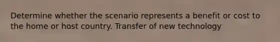 Determine whether the scenario represents a benefit or cost to the home or host country. Transfer of new technology