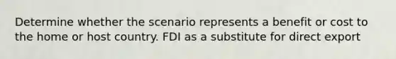 Determine whether the scenario represents a benefit or cost to the home or host country. FDI as a substitute for direct export
