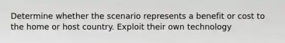 Determine whether the scenario represents a benefit or cost to the home or host country. Exploit their own technology