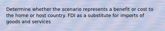 Determine whether the scenario represents a benefit or cost to the home or host country. FDI as a substitute for imports of goods and services