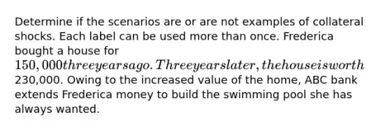 Determine if the scenarios are or are not examples of collateral shocks. Each label can be used more than once. Frederica bought a house for 150,000 three years ago. Three years later, the house is worth230,000. Owing to the increased value of the home, ABC bank extends Frederica money to build the swimming pool she has always wanted.