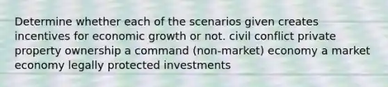 Determine whether each of the scenarios given creates incentives for economic growth or not. civil conflict private property ownership a command (non-market) economy a market economy legally protected investments