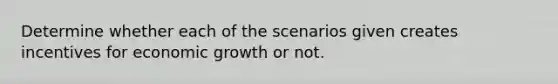 Determine whether each of the scenarios given creates incentives for economic growth or not.