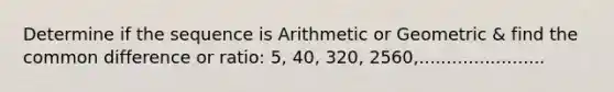 Determine if the sequence is Arithmetic or Geometric & find the <a href='https://www.questionai.com/knowledge/kl9qFcoYF1-common-difference' class='anchor-knowledge'>common difference</a> or ratio: 5, 40, 320, 2560,.......................