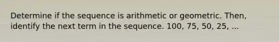 Determine if the sequence is arithmetic or geometric. Then, identify the next term in the sequence. 100, 75, 50, 25, ...