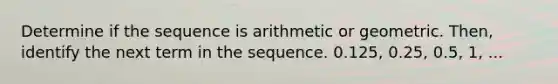 Determine if the sequence is arithmetic or geometric. Then, identify the next term in the sequence. 0.125, 0.25, 0.5, 1, ...