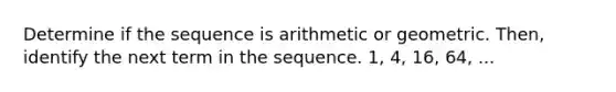 Determine if the sequence is arithmetic or geometric. Then, identify the next term in the sequence. 1, 4, 16, 64, ...