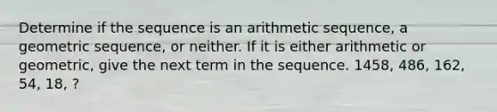 Determine if the sequence is an arithmetic sequence, a geometric sequence, or neither. If it is either arithmetic or geometric, give the next term in the sequence. 1458, 486, 162, 54, 18, ?