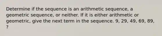 Determine if the sequence is an arithmetic sequence, a geometric sequence, or neither. If it is either arithmetic or geometric, give the next term in the sequence. 9, 29, 49, 69, 89, ?