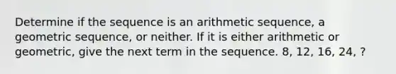 Determine if the sequence is an <a href='https://www.questionai.com/knowledge/kEOHJX0H1w-arithmetic-sequence' class='anchor-knowledge'>arithmetic sequence</a>, a <a href='https://www.questionai.com/knowledge/kNWydVXObB-geometric-sequence' class='anchor-knowledge'>geometric sequence</a>, or neither. If it is either arithmetic or geometric, give the next term in the sequence. 8, 12, 16, 24, ?