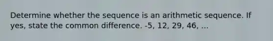 Determine whether the sequence is an arithmetic sequence. If yes, state the common difference. -5, 12, 29, 46, ...