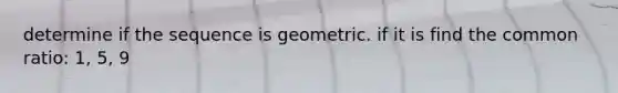 determine if the sequence is geometric. if it is find the common ratio: 1, 5, 9