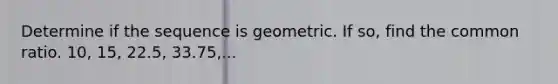 Determine if the sequence is geometric. If so, find the common ratio. 10, 15, 22.5, 33.75,...