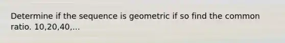 Determine if the sequence is geometric if so find the common ratio. 10,20,40,...