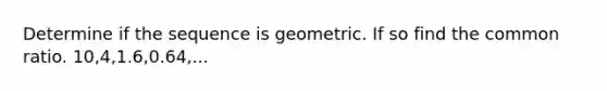 Determine if the sequence is geometric. If so find the common ratio. 10,4,1.6,0.64,...