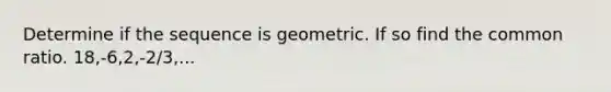 Determine if the sequence is geometric. If so find the common ratio. 18,-6,2,-2/3,...