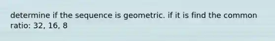 determine if the sequence is geometric. if it is find the common ratio: 32, 16, 8