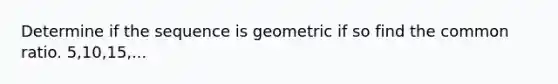 Determine if the sequence is geometric if so find the common ratio. 5,10,15,...