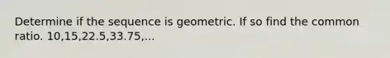 Determine if the sequence is geometric. If so find the common ratio. 10,15,22.5,33.75,...