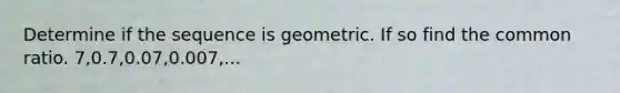 Determine if the sequence is geometric. If so find the common ratio. 7,0.7,0.07,0.007,...