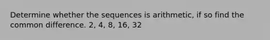 Determine whether the sequences is arithmetic, if so find the common difference. 2, 4, 8, 16, 32