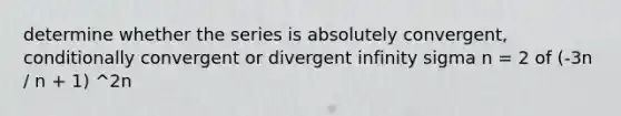 determine whether the series is absolutely convergent, conditionally convergent or divergent infinity sigma n = 2 of (-3n / n + 1) ^2n