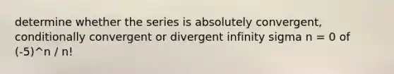 determine whether the series is absolutely convergent, conditionally convergent or divergent infinity sigma n = 0 of (-5)^n / n!