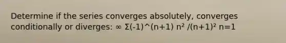 Determine if the series converges absolutely, converges conditionally or diverges: ∞ Σ(-1)^(n+1) n² /(n+1)² n=1