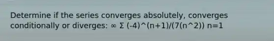 Determine if the series converges absolutely, converges conditionally or diverges: ∞ Σ (-4)^(n+1)/(7(n^2)) n=1