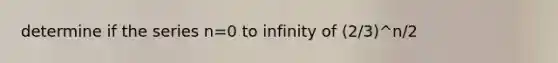 determine if the series n=0 to infinity of (2/3)^n/2