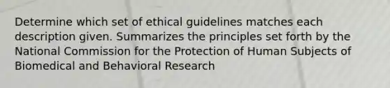 Determine which set of ethical guidelines matches each description given. Summarizes the principles set forth by the National Commission for the Protection of Human Subjects of Biomedical and Behavioral Research