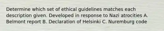 Determine which set of ethical guidelines matches each description given. Developed in response to Nazi atrocities A. Belmont report B. Declaration of Helsinki C. Nuremburg code