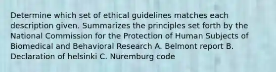 Determine which set of ethical guidelines matches each description given. Summarizes the principles set forth by the National Commission for the Protection of Human Subjects of Biomedical and Behavioral Research A. Belmont report B. Declaration of helsinki C. Nuremburg code