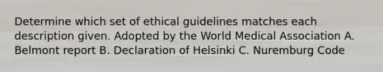 Determine which set of ethical guidelines matches each description given. Adopted by the World Medical Association A. Belmont report B. Declaration of Helsinki C. Nuremburg Code