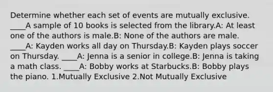 Determine whether each set of events are mutually exclusive. ____A sample of 10 books is selected from the library.A: At least one of the authors is male.B: None of the authors are male. ____A: Kayden works all day on Thursday.B: Kayden plays soccer on Thursday. ____A: Jenna is a senior in college.B: Jenna is taking a math class. ____A: Bobby works at Starbucks.B: Bobby plays the piano. 1.Mutually Exclusive 2.Not Mutually Exclusive