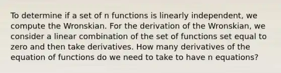 To determine if a set of n functions is linearly independent, we compute the Wronskian. For the derivation of the Wronskian, we consider a linear combination of the set of functions set equal to zero and then take derivatives. How many derivatives of the equation of functions do we need to take to have n equations?