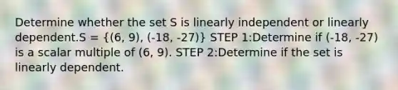 Determine whether the set S is linearly independent or linearly dependent.S = ((6, 9), (-18, -27)) STEP 1:Determine if (-18, -27) is a scalar multiple of (6, 9). STEP 2:Determine if the set is linearly dependent.