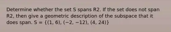 Determine whether the set S spans R2. If the set does not span R2, then give a geometric description of the subspace that it does span. S = ((1, 6), (−2, −12), (4, 24))