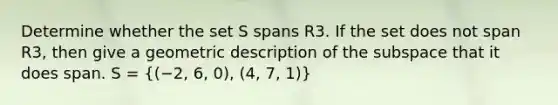 Determine whether the set S spans R3. If the set does not span R3, then give a geometric description of the subspace that it does span. S = ((−2, 6, 0), (4, 7, 1))